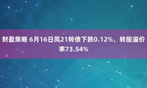 财盈策略 6月16日凤21转债下跌0.12%，转股溢价率73.54%