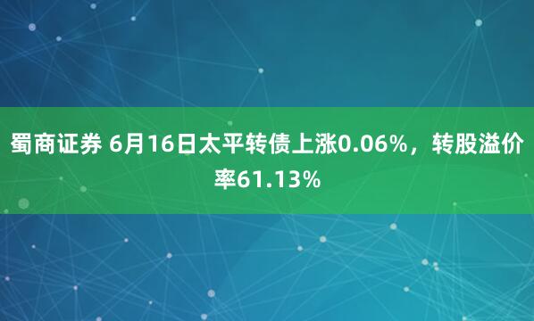 蜀商证券 6月16日太平转债上涨0.06%，转股溢价率61.13%