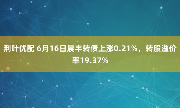 荆叶优配 6月16日晨丰转债上涨0.21%，转股溢价率19.37%
