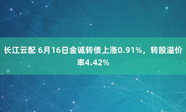 长江云配 6月16日金诚转债上涨0.91%，转股溢价率4.42%