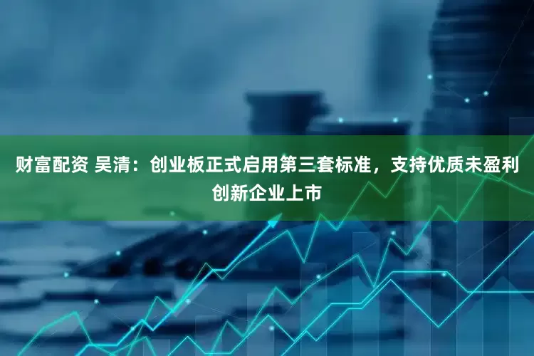 财富配资 吴清：创业板正式启用第三套标准，支持优质未盈利创新企业上市