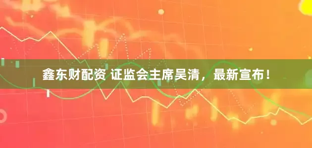 鑫东财配资 证监会主席吴清，最新宣布！