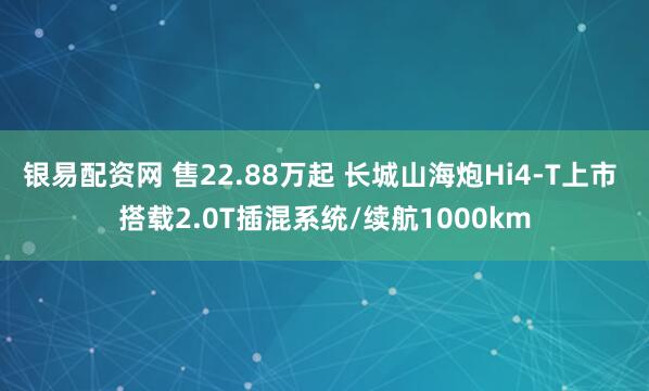 银易配资网 售22.88万起 长城山海炮Hi4-T上市 搭载2.0T插混系统/续航1000km