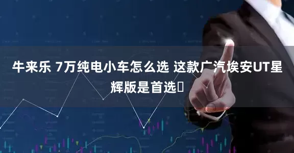牛来乐 7万纯电小车怎么选 这款广汽埃安UT星辉版是首选​