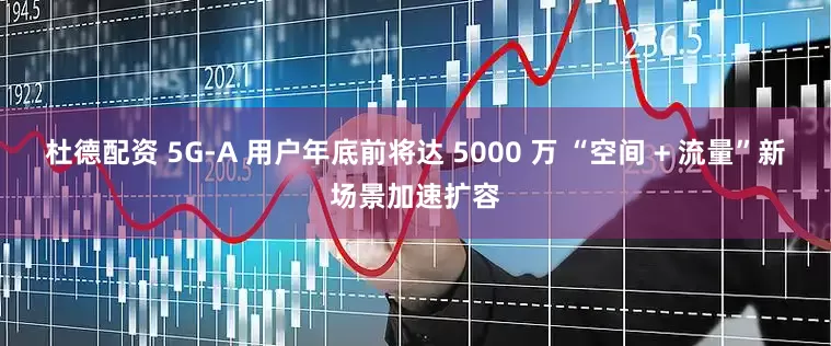 杜德配资 5G-A 用户年底前将达 5000 万 “空间 + 流量”新场景加速扩容