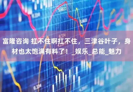 富隆咨询 扛不住啊扛不住，三津谷叶子，身材也太饱满有料了！_娱乐_总能_魅力