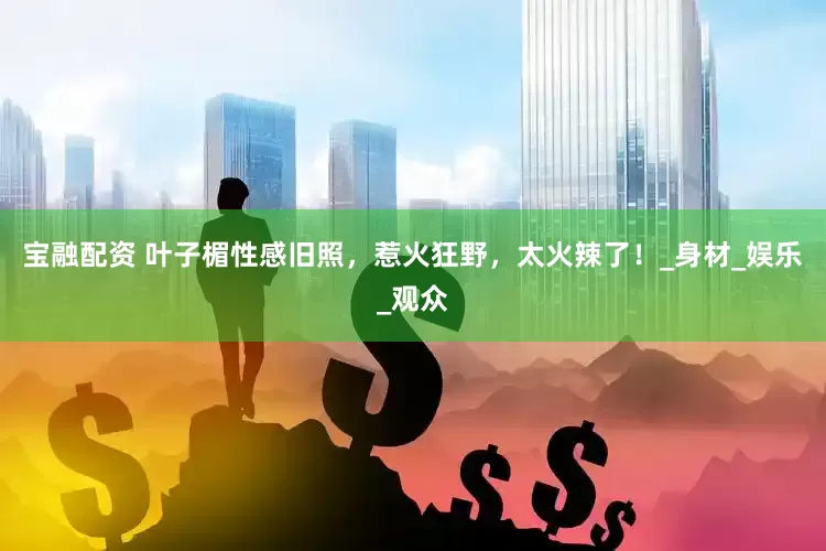 宝融配资 叶子楣性感旧照，惹火狂野，太火辣了！_身材_娱乐_观众