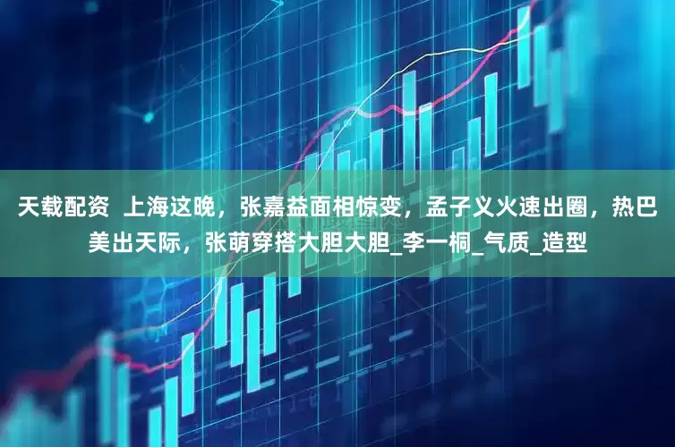 天载配资  上海这晚，张嘉益面相惊变，孟子义火速出圈，热巴美出天际，张萌穿搭大胆大胆_李一桐_气质_造型