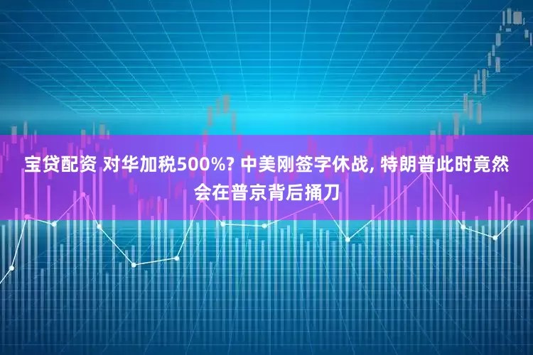 宝贷配资 对华加税500%? 中美刚签字休战, 特朗普此时竟然会在普京背后捅刀