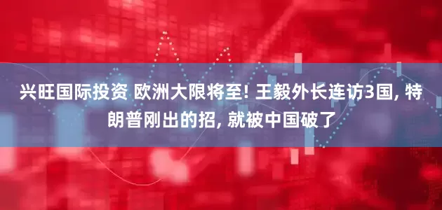 兴旺国际投资 欧洲大限将至! 王毅外长连访3国, 特朗普刚出的招, 就被中国破了