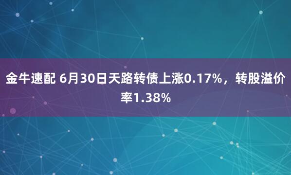 金牛速配 6月30日天路转债上涨0.17%，转股溢价率1.38%