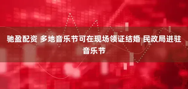 驰盈配资 多地音乐节可在现场领证结婚 民政局进驻音乐节