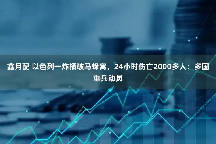 鑫月配 以色列一炸捅破马蜂窝，24小时伤亡2000多人：多国重兵动员