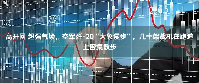 高开网 超强气场，空军歼-20“大象漫步”，几十架战机在跑道上密集散步