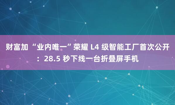 财富加 “业内唯一”荣耀 L4 级智能工厂首次公开：28.5 秒下线一台折叠屏手机