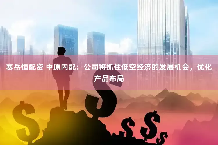赛岳恒配资 中原内配：公司将抓住低空经济的发展机会，优化产品布局