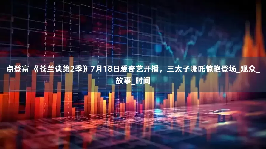 点登富 《苍兰诀第2季》7月18日爱奇艺开播，三太子哪吒惊艳登场_观众_故事_时间