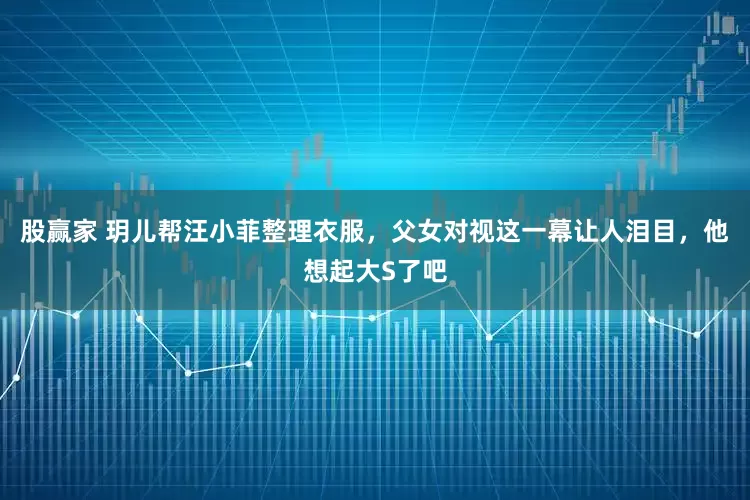 股赢家 玥儿帮汪小菲整理衣服，父女对视这一幕让人泪目，他想起大S了吧