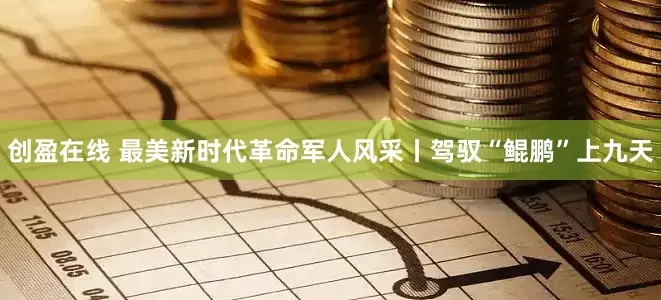 创盈在线 最美新时代革命军人风采丨驾驭“鲲鹏”上九天