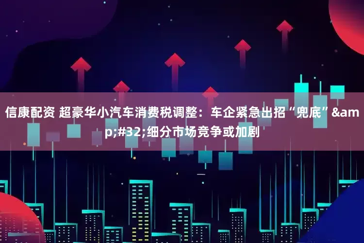 信康配资 超豪华小汽车消费税调整：车企紧急出招“兜底” 细分市场竞争或加剧