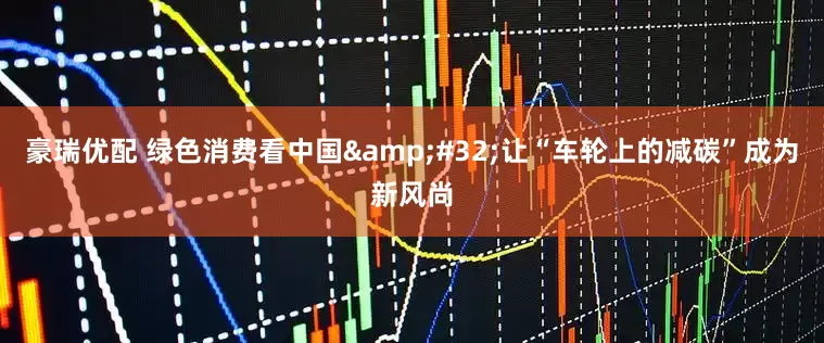 豪瑞优配 绿色消费看中国 让“车轮上的减碳”成为新风尚