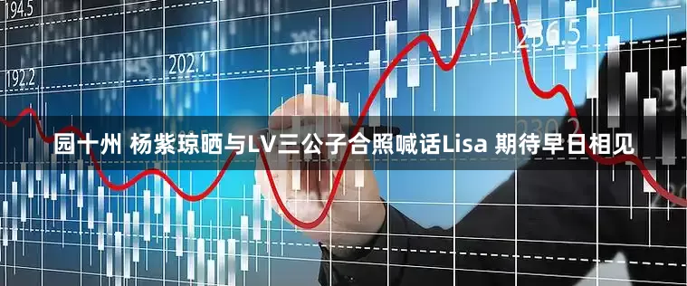 园十州 杨紫琼晒与LV三公子合照喊话Lisa 期待早日相见
