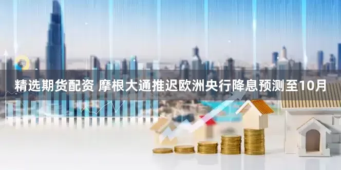 精选期货配资 摩根大通推迟欧洲央行降息预测至10月