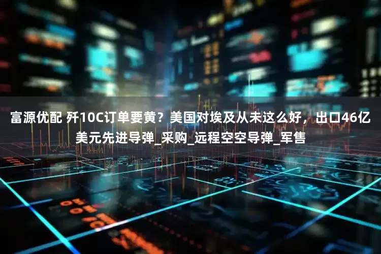 富源优配 歼10C订单要黄？美国对埃及从未这么好，出口46亿美元先进导弹_采购_远程空空导弹_军售