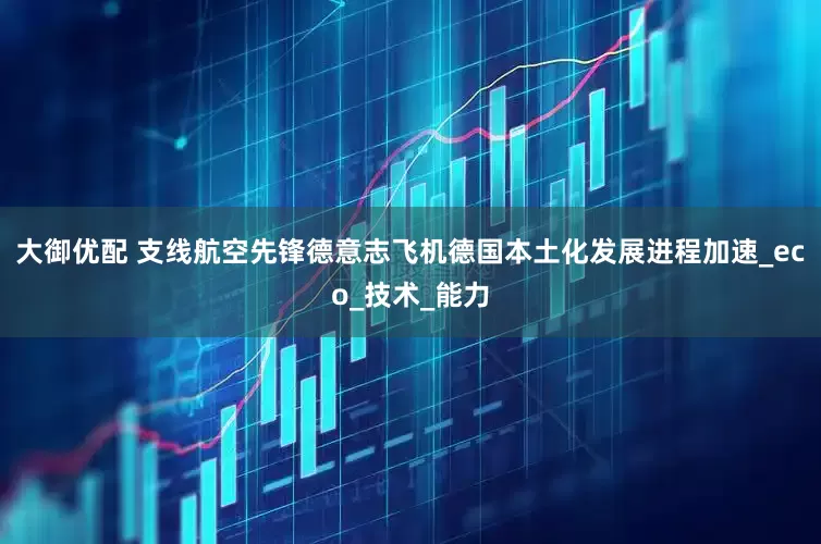 大御优配 支线航空先锋德意志飞机德国本土化发展进程加速_eco_技术_能力