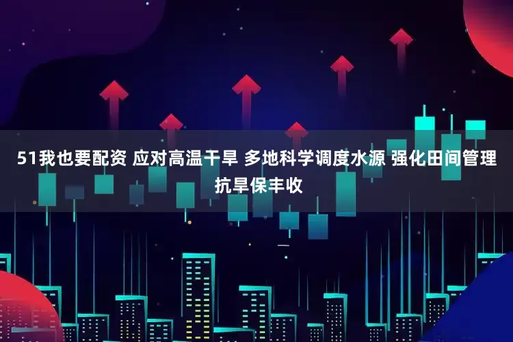 51我也要配资 应对高温干旱 多地科学调度水源 强化田间管理 抗旱保丰收