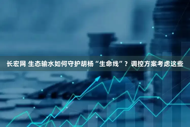长宏网 生态输水如何守护胡杨“生命线”？调控方案考虑这些