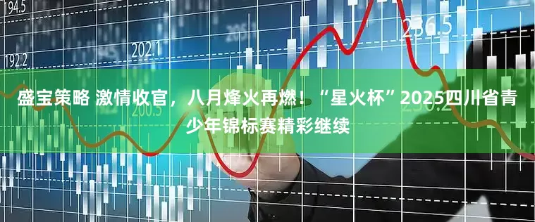 盛宝策略 激情收官，八月烽火再燃！“星火杯”2025四川省青少年锦标赛精彩继续