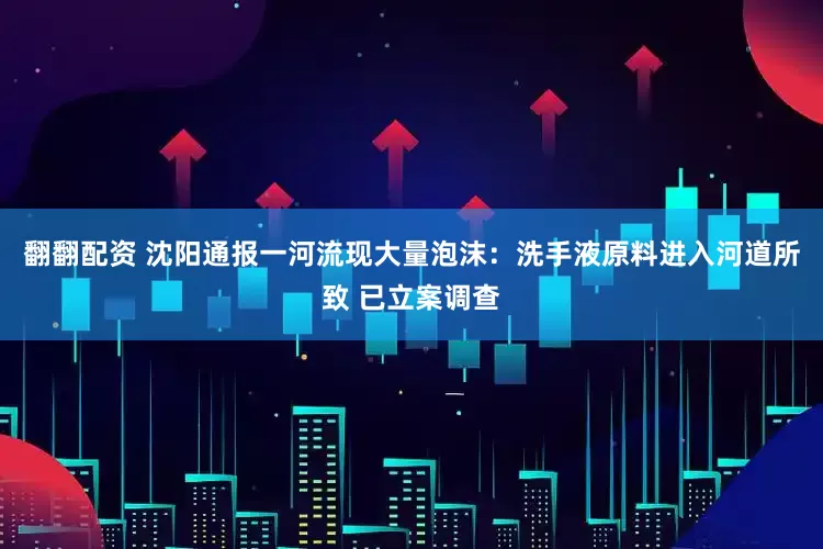 翻翻配资 沈阳通报一河流现大量泡沫：洗手液原料进入河道所致 已立案调查