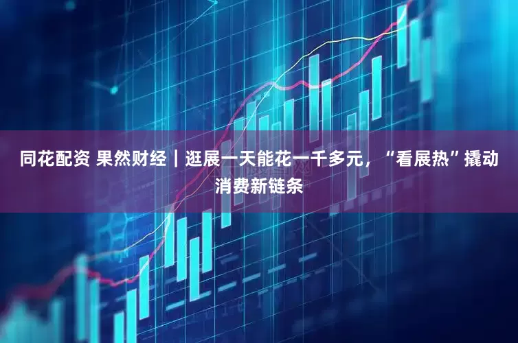 同花配资 果然财经｜逛展一天能花一千多元，“看展热”撬动消费新链条