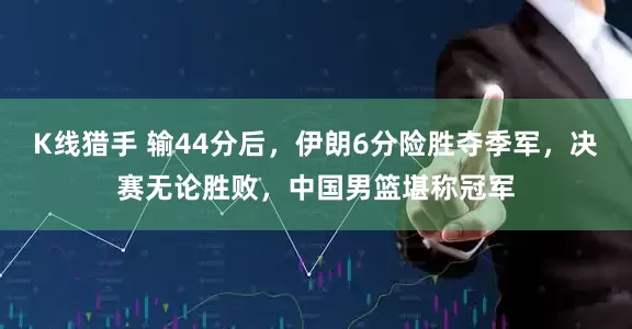 K线猎手 输44分后，伊朗6分险胜夺季军，决赛无论胜败，中国男篮堪称冠军