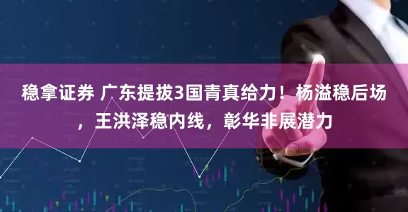 稳拿证券 广东提拔3国青真给力！杨溢稳后场，王洪泽稳内线，彰华非展潜力