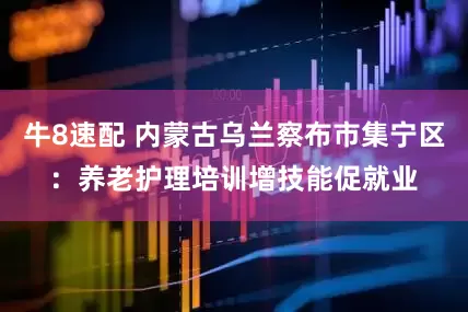 牛8速配 内蒙古乌兰察布市集宁区：养老护理培训增技能促就业