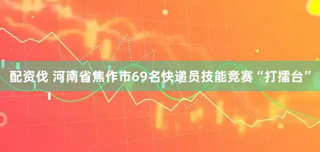 配资伐 河南省焦作市69名快递员技能竞赛“打擂台”