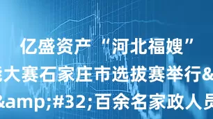亿盛资产 “河北福嫂”职业技能大赛石家庄市选拔赛举行 百余名家政人员同台竞技