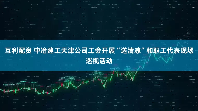 互利配资 中冶建工天津公司工会开展“送清凉”和职工代表现场巡视活动