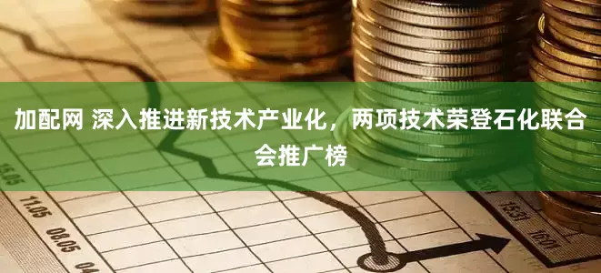 加配网 深入推进新技术产业化，两项技术荣登石化联合会推广榜