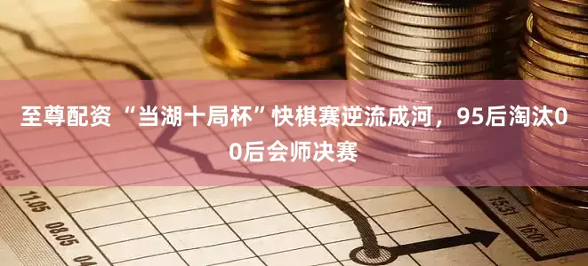 至尊配资 “当湖十局杯”快棋赛逆流成河，95后淘汰00后会师决赛