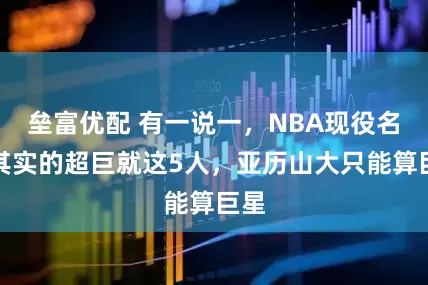 垒富优配 有一说一，NBA现役名副其实的超巨就这5人，亚历山大只能算巨星