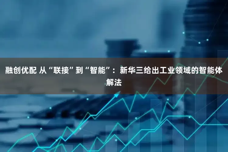 融创优配 从“联接”到“智能”：新华三给出工业领域的智能体解法