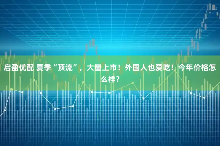 启盈优配 夏季“顶流”，大量上市！外国人也爱吃！今年价格怎么样？