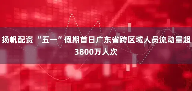 扬帆配资 “五一”假期首日广东省跨区域人员流动量超3800万人次