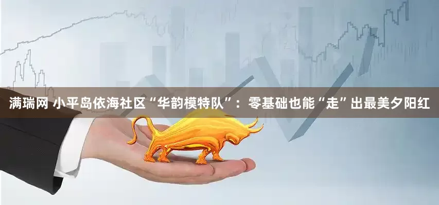 满瑞网 小平岛依海社区“华韵模特队”：零基础也能“走”出最美夕阳红