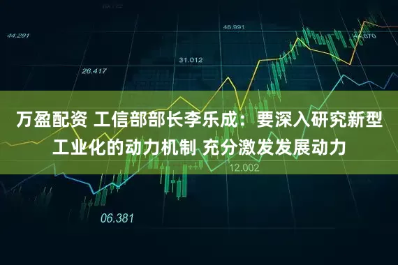 万盈配资 工信部部长李乐成：要深入研究新型工业化的动力机制 充分激发发展动力