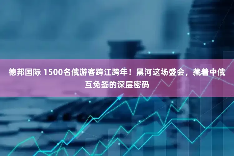 德邦国际 1500名俄游客跨江跨年！黑河这场盛会，藏着中俄互免签的深层密码