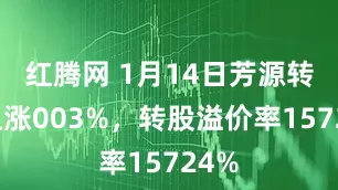 红腾网 1月14日芳源转债上涨003%，转股溢价率15724%